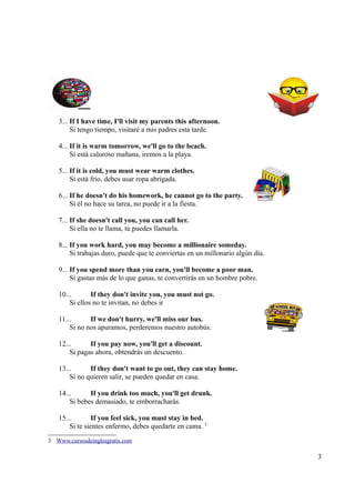 3... If I have time, I'll visit my parents this afternoon.
        Si tengo tiempo, visitaré a mis padres esta tarde.

   4... If it is warm tomorrow, we'll go to the beach.
        Si está caluroso mañana, iremos a la playa.

   5... If it is cold, you must wear warm clothes.
        Si está frío, debes usar ropa abrigada.

   6... If he doesn't do his homework, he cannot go to the party.
        Si él no hace su tarea, no puede ir a la fiesta.

   7... If she doesn't call you, you can call her.
        Si ella no te llama, tú puedes llamarla.

   8... If you work hard, you may become a millionaire someday.
        Si trabajas duro, puede que te conviertas en un millonario algún día.

   9... If you spend more than you earn, you'll become a poor man.
        Si gastas más de lo que ganas, te convertirás en un hombre pobre.

   10...       If they don't invite you, you must not go.
       Si ellos no te invitan, no debes ir

   11...      If we don't hurry, we'll miss our bus.
       Si no nos apuramos, perderemos nuestro autobús.

   12...      If you pay now, you'll get a discount.
       Si pagas ahora, obtendrás un descuento.

   13...      If they don't want to go out, they can stay home.
       Si no quieren salir, se pueden quedar en casa.

   14...      If you drink too much, you'll get drunk.
       Si bebes demasiado, te emborracharás.

   15...        If you feel sick, you must stay in bed.
       Si te sientes enfermo, debes quedarte en cama. 3
3 Www.cursosdeinglesgratis.com

                                                                                3
 