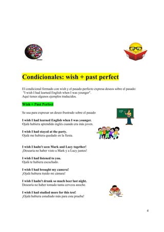 Condicionales: wish + past perfect
El condicional formado con wish y el pasado perfecto expresa deseos sobre el pasado:
"I wish I had learned English when I was younger".
Aquí tienes algunos ejemplos traducidos.

Wish + Past Perfect

Se usa para expresar un deseo frustrado sobre el pasado

I wish I had learned English when I was younger.
Ojalá hubiera aprendido inglés cuando era más joven.

I wish I had stayed at the party.
Ojalá me hubiera quedado en la fiesta.


I wish I hadn't seen Mark and Lucy together!
¡Desearía no haber visto a Mark y a Lucy juntos!

I wish I had listened to you.
Ojalá te hubiera escuchado.

I wish I had brought my camera!
¡Ojalá hubiera traído mi cámara!

I wish I hadn't drunk so much beer last night.
Desearía no haber tomado tanta cerveza anoche.

I wish I had studied more for this test!
¡Ojalá hubiera estudiado más para esta prueba!



                                                                                       4
 