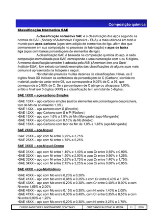 Classificação Normativa SAE
A classificação normativa SAE é a classificação dos aços segundo as
normas da SAE (Society of Automotive Engineers - EUA), a mais utilizada em todo o
mundo para aços-carbono (aços sem adição de elementos de liga, além dos que
permanecem em sua composição no processo de fabricação) e aços de baixa
liga (aços com baixas porcentagens de elementos de liga).
A classificação SAE é baseada na composição química do aço. A cada
composição normalizada pela SAE corresponde a uma numeração com 4 ou 5 dígitos.
A mesma classificação também é adotada pela AISI (American Iron and Steel
Institute-EUA). Um extrato contendo exemplos das classificações de alguns aços mais
comuns é apresentado na listagem a seguir.
No total são previstas muitas dezenas de classificações. Nelas, os 2
dígitos finais XX indicam os centésimos da porcentagem de C (Carbono) contida no
material, podendo variar entre 05, que corresponde a 0,05% de C, a 95, que
corresponde a 0,95% de C. Se a porcentagem de C atinge ou ultrapassa 1,00%,
então o final tem 3 dígitos (XXX) e a classificação tem um total de 5 dígitos.
SAE 1XXX – aço-carbono Simples
•SAE 10XX – aço-carbono simples (outros elementos em porcentagens desprezíveis,
teor de Mn de no máximo 1,0%)
•SAE 11XX – aço-carbono com S (Enxofre)
•SAE 12XX – aço-Carbono com S e P (Fósforo)
Composição química
Aciaria GGRJ-ACI-LC-020 Preparação do Distribuidor para Partida ‹nº› 17/05/03
•SAE 12XX – aço-Carbono com S e P (Fósforo)
•SAE 13XX – aço com 1,6% a 1,9% de Mn (Manganês) (aço-Manganês)
•SAE 14XX – aço-Carbono com 0,10% de Nb (Nióbio)
•SAE 15XX – aço-Carbono com teor de Mn de 1,0% a 1,65% (aço-Manganês)
SAE 2XXX – aço-Niquel
•SAE 23XX – aço com Ni entre 3,25% e 3,75%
•SAE 25XX – aço com Ni entre 4,75% e 5,25%
SAE 3XXX – aço-Níquel-Cromo
•SAE 31XX – aço com Ni entre 1,10% e 1,40% e com Cr entre 0,55% e 0,90%
•SAE 32XX – aço com Ni entre 1,50% e 2,00% e com Cr entre 0,90% e 1,25%
•SAE 33XX – aço com Ni entre 3,25% e 3,75% e com Cr entre 1,40% e 1,75%
•SAE 34XX – aço com Ni entre 2,75% e 3,25% e com Cr entre 0,60% e 0,95%
SAE 4XXX – aço-Molibidênio
•SAE 40XX – aço com Mo entre 0,20% e 0,30%
•SAE 41XX – aço com Mo entre 0,08% e 0,25% e com Cr entre 0,40% e 1,20%
•SAE 43XX – aço com Mo entre 0,20% e 0,30%, com Cr entre 0,40% e 0,90% e com
Ni entre 1,65% e 2,00%
•SAE 46XX – aço com Mo entre 0,15% e 0,30%, com Ni entre 1,40% e 2,00%
•SAE 47XX – aço com Mo entre 0,30% e 0,40%, com Cr entre 0,35% e 0,55% e com
Ni entre 0,90% e 1,20%
•SAE 48XX – aço com Mo entre 0,20% e 0,30%, com Ni entre 3,25% e 3,75%
CURSO BÁSICO DE LINGOTAMENTO CONTINUO CRISTIANO FAUSTINO ALMEIDA 11 2016
 