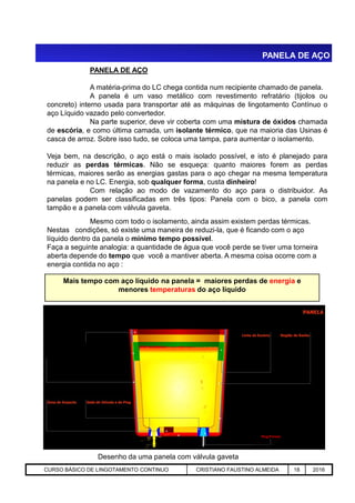 PANELA DE AÇO
PANELA DE AÇO
A matéria-prima do LC chega contida num recipiente chamado de panela.
A panela é um vaso metálico com revestimento refratário (tijolos ou
concreto) interno usada para transportar até as máquinas de lingotamento Contínuo o
aço Líquido vazado pelo convertedor.
Na parte superior, deve vir coberta com uma mistura de óxidos chamada
de escória, e como última camada, um isolante térmico, que na maioria das Usinas é
casca de arroz. Sobre isso tudo, se coloca uma tampa, para aumentar o isolamento.
Veja bem, na descrição, o aço está o mais isolado possível, e isto é planejado para
reduzir as perdas térmicas. Não se esqueça: quanto maiores forem as perdas
térmicas, maiores serão as energias gastas para o aço chegar na mesma temperatura
na panela e no LC. Energia, sob qualquer forma, custa dinheiro!
Com relação ao modo de vazamento do aço para o distribuidor. As
panelas podem ser classificadas em três tipos: Panela com o bico, a panela com
tampão e a panela com válvula gaveta.
Mesmo com todo o isolamento, ainda assim existem perdas térmicas.
Nestas condições, só existe uma maneira de reduzi-la, que é ficando com o aço
líquido dentro da panela o mínimo tempo possível.
Faça a seguinte analogia: a quantidade de água que você perde se tiver uma torneira
Aciaria GGRJ-ACI-LC-020 Preparação do Distribuidor para Partida ‹nº› 17/05/03
Desenho da uma panela com válvula gaveta
aberta depende do tempo que você a mantiver aberta. A mesma coisa ocorre com a
energia contida no aço :
Mais tempo com aço líquido na panela = maiores perdas de energia e
menores temperaturas do aço líquido
Plug Poroso
CURSO BÁSICO DE LINGOTAMENTO CONTINUO CRISTIANO FAUSTINO ALMEIDA 18 2016
 