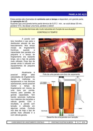 PANELA DE AÇO
A panela com
bico transfere o aço para o
distribuidor através de seu
basculamento. Nos tempo
iniciais de lingotamento
Contínuo, quando a
capacidade das panelas era
pequena e o tempo de
lingotamento era bastante
longo, era o tipo de panela
mais utilizado. Esse tipo de
panela ainda é utilizado em
equipamentos de pequena
Estas perdas são chamadas de variáveis com o tempo e dependem, em grande parte,
da operação do LC.
Supondo que uma panela tenha perda térmica de 0,5°C / min, se você deixar 30 min,
perderá 15°C. Se deixar uma hora, perderá o dobro!
As perdas térmicas são muito reduzidas em função da sua atuação!
CONTROLE O TEMPO!
Aciaria GGRJ-ACI-LC-020 Preparação do Distribuidor para Partida ‹nº› 17/05/03
equipamentos de pequena
capacidade.
Atualmente é
possível atingir altas
velocidades de lingotamento
devido a melhorias no
equipamento e nas técnicas
operacionais, sendo possível
manter o tempo de
lingotamento em menos de
uma hora por corrida,
mesmo para panelas de
grande capacidade. Tem
havido sensíveis melhorias
nos materiais dos tampões e
válvula gaveta. Com o
resultado, a panela com
tampão é utilizada em
algumas usinas. Contudo
nos dias de hoje o tipo de
panela mais utilizada é a
com válvula gaveta.
Desenho da uma panela com tampão
Foto da uma panela com bico de vazamento
CURSO BÁSICO DE LINGOTAMENTO CONTINUO CRISTIANO FAUSTINO ALMEIDA 19 2016
 