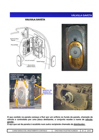 VALVULA GAVETA
VÁLVULA GAVETA
Aciaria GGRJ-ACI-LC-020 Preparação do Distribuidor para Partida ‹nº› 17/05/03
O aço contido na panela começa a fluir por um orifício no fundo da panela, chamado de
válvula e controlado por uma placa deslizante; o conjunto recebe o nome de válvula-
gaveta .
O aço que sai da panela é recebido num outro recipiente chamado de distribuidor.
BARRA DE COPMPRESSÃO
MANCAL DA
BARRA DE
COMPRESSÃO
PARAFUSOS DA
BARRA DE
COMPRESSÃO
CURSO BÁSICO DE LINGOTAMENTO CONTINUO CRISTIANO FAUSTINO ALMEIDA 20 2016
 