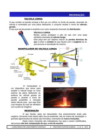 REOXIDAÇÃO
VALVULA LONGA
O aço contido na panela começa a fluir por um orifício no fundo da panela, chamado de
válvula e controlado por uma placa deslizante; o conjunto recebe o nome de válvula-
gaveta .
O aço que sai da panela é recebido num outro recipiente chamado de distribuidor.
VÁLVULA LONGA
Muitas usinas protegem o jato de aço com uma peça
refratária chamada de válvula longa.
Esta peça tem por objetivo reduzir as perdas térmicas do
aço e evitar o contato do aço líquido com o oxigênio do ar,
que provoca a reoxidação do mesmo.
MANIPULADOR DE VALVULA LONGA
Aciaria GGRJ-ACI-LC-020 Preparação do Distribuidor para Partida ‹nº› 17/05/03
O aço líquido, após ser desoxidado, fica extremamente ávido pelo
oxigênio, formando mais óxidos além dos já existentes. Isto se chama de reoxidação, e
grandes aglomerados de óxidos são formados, chamados de macro inclusões.
Estas macro inclusões são indesejáveis nos aços a serem solidificados,
até porque não tem composição de aço, e sim de escória.
REOXIDAÇÃO
O manipulador é
um dispositivo que serve para
acoplar a válvula longa no cone
externo da placa deslizante do
sistema de válvula gaveta da
panela e durante a troca de
panela possibilita a remoção
desta válvula para que seja feita
uma limpeza do tudo de refratário
com auxilio de Oxigênio
CURSO BÁSICO DE LINGOTAMENTO CONTINUO CRISTIANO FAUSTINO ALMEIDA 22 2016
 