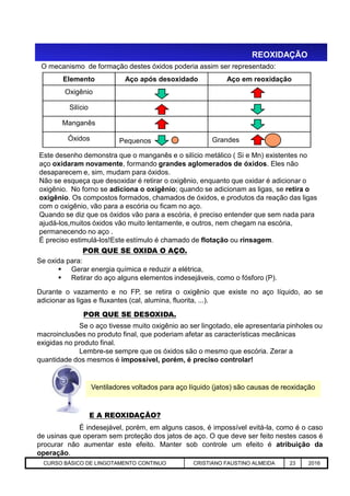 REOXIDAÇÃO
POR QUE SE OXIDA O AÇO.
Este desenho demonstra que o manganês e o silício metálico ( Si e Mn) existentes no
aço oxidaram novamente, formando grandes aglomerados de óxidos. Eles não
desaparecem e, sim, mudam para óxidos.
Não se esqueça que desoxidar é retirar o oxigênio, enquanto que oxidar é adicionar o
oxigênio. No forno se adiciona o oxigênio; quando se adicionam as ligas, se retira o
oxigênio. Os compostos formados, chamados de óxidos, e produtos da reação das ligas
com o oxigênio, vão para a escória ou ficam no aço.
Quando se diz que os óxidos vão para a escória, é preciso entender que sem nada para
ajudá-los,muitos óxidos vão muito lentamente, e outros, nem chegam na escória,
permanecendo no aço .
É preciso estimulá-los!Este estímulo é chamado de flotação ou rinsagem.
Elemento Aço após desoxidado Aço em reoxidação
Oxigênio
Silício
Manganês
Óxidos Pequenos Grandes
O mecanismo de formação destes óxidos poderia assim ser representado:
Aciaria GGRJ-ACI-LC-020 Preparação do Distribuidor para Partida ‹nº› 17/05/03
POR QUE SE OXIDA O AÇO.
Se oxida para:
 Gerar energia química e reduzir a elétrica,
 Retirar do aço alguns elementos indesejáveis, como o fósforo (P).
Durante o vazamento e no FP, se retira o oxigênio que existe no aço líquido, ao se
adicionar as ligas e fluxantes (cal, alumina, fluorita, ...).
Se o aço tivesse muito oxigênio ao ser lingotado, ele apresentaria pinholes ou
macroinclusões no produto final, que poderiam afetar as características mecânicas
exigidas no produto final.
Lembre-se sempre que os óxidos são o mesmo que escória. Zerar a
quantidade dos mesmos é impossível, porém, é preciso controlar!
É indesejável, porém, em alguns casos, é impossível evitá-la, como é o caso
de usinas que operam sem proteção dos jatos de aço. O que deve ser feito nestes casos é
procurar não aumentar este efeito. Manter sob controle um efeito é atribuição da
operação.
POR QUE SE DESOXIDA.
Ventiladores voltados para aço líquido (jatos) são causas de reoxidação
E A REOXIDAÇÃO?
CURSO BÁSICO DE LINGOTAMENTO CONTINUO CRISTIANO FAUSTINO ALMEIDA 23 2016
 