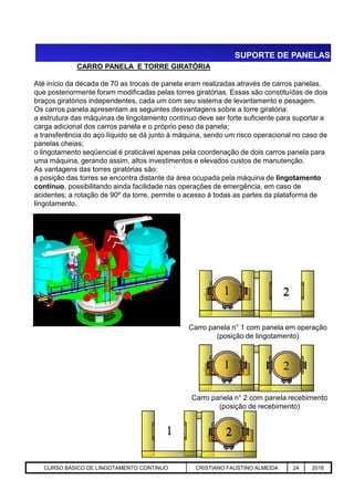 SUPORTE DE PANELAS
CARRO PANELA E TORRE GIRATÓRIA
Até início da década de 70 as trocas de panela eram realizadas através de carros panelas,
que posteriormente foram modificadas pelas torres giratórias. Essas são constituídas de dois
braços giratórios independentes, cada um com seu sistema de levantamento e pesagem.
Os carros panela apresentam as seguintes desvantagens sobre a torre giratória:
a estrutura das máquinas de lingotamento contínuo deve ser forte suficiente para suportar a
carga adicional dos carros panela e o próprio peso da panela;
a transferência do aço líquido se dá junto à máquina, sendo um risco operacional no caso de
panelas cheias;
o lingotamento seqüencial é praticável apenas pela coordenação de dois carros panela para
uma máquina, gerando assim, altos investimentos e elevados custos de manutenção.
As vantagens das torres giratórias são:
a posição das torres se encontra distante da área ocupada pela máquina de lingotamento
contínuo, possibilitando ainda facilidade nas operações de emergência, em caso de
acidentes; a rotação de 90º da torre, permite o acesso à todas as partes da plataforma de
lingotamento.
Aciaria GGRJ-ACI-LC-020 Preparação do Distribuidor para Partida ‹nº› 17/05/03
Carro panela n° 1 com panela em operação
(posição de lingotamento)
1 21 2
1 2
Carro panela n° 2 com panela recebimento
(posição de recebimento)
1 21 2
CURSO BÁSICO DE LINGOTAMENTO CONTINUO CRISTIANO FAUSTINO ALMEIDA 24 2016
 