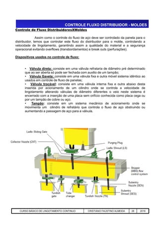 CONTROLE FLUXO DISTRIBUIDOR - MOLDES
Controle de Fluxo DistribuidoresXMoldes
Assim como o controle do fluxo de aço deve ser controlado da panela para o
distribuidor, temos que controlar este fluxo do distribuidor para o molde, controlando a
velocidade de lingotamento, garantindo assim a qualidade do material e a segurança
operacional evitando overflows (transbordamentos) e break outs (perfurações).
Dispositivos usados no controle de fluxo:
• Válvula direta: consiste em uma válvula refrataria de diâmetro pré determinado
que ao ser aberta só pode ser fechada com auxilio de um tampão;
• Válvula Gaveta: consiste em uma válvula fixa e outra móvel sistema idêntico ao
usados em controle de fluxo de panelas;
• Válvula trocável: consiste em uma válvula interna fixa e outra abaixo desta
inserida por acionamento de um cilindro onde se controla a velocidade de
lingotamento alterando válvulas de diâmetro diferentes o veio neste sistema é
encerrado com a inserção de uma placa sem orifício conhecida como placa cega ou
por um tampão de cobre ou aço.
• Tampão: consiste em um sistema mecânico de acionamento onde se
movimenta um cilindro de refratário que controla o fluxo de aço obstruindo ou
aumentando a passagem de aço para a válvula.
Aciaria GGRJ-ACI-LC-020 Preparação do Distribuidor para Partida ‹nº› 17/05/03CURSO BÁSICO DE LINGOTAMENTO CONTINUO CRISTIANO FAUSTINO ALMEIDA 28 2016
 
