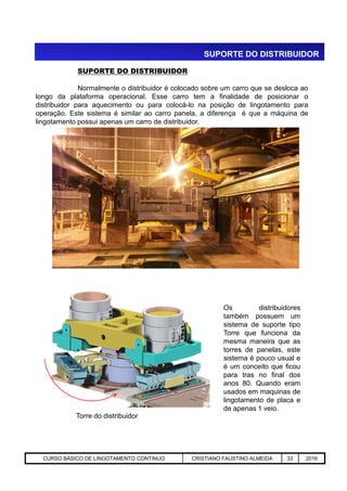 SUPORTE DO DISTRIBUIDOR
SUPORTE DO DISTRIBUIDOR
Normalmente o distribuidor é colocado sobre um carro que se desloca ao
longo da plataforma operacional. Esse carro tem a finalidade de posicionar o
distribuidor para aquecimento ou para colocá-lo na posição de lingotamento para
operação. Este sistema é similar ao carro panela, a diferença é que a máquina de
lingotamento possui apenas um carro de distribuidor.
Aciaria GGRJ-ACI-LC-020 Preparação do Distribuidor para Partida ‹nº› 17/05/03
Torre do distribuidor
Os distribuidores
também possuem um
sistema de suporte tipo
Torre que funciona da
mesma maneira que as
torres de panelas, este
sistema é pouco usual e
é um conceito que ficou
para tras no final dos
anos 80. Quando eram
usados em maquinas de
lingotamento de placa e
de apenas 1 veio.
CURSO BÁSICO DE LINGOTAMENTO CONTINUO CRISTIANO FAUSTINO ALMEIDA 33 2016
 