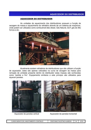 AQUECEDOR DO DISTRIBUIDOR
AQUECEDOR DO DISTRIBUIDOR
As unidades de aquecimento dos distribuidores possuem a função de
secagem da massa e aquecimento do refratário através de um sistema de maçaricos,
onde podem ser utilizados como combustível óleo diesel, Gás Natural, GLP, gás de Alto
fornos e etc.
Aciaria GGRJ-ACI-LC-020 Preparação do Distribuidor para Partida ‹nº› 17/05/03
Atualmente existem refratários de distribuidores que não utilizam a função
de aquecedor, estes são apenas colocados na curva de secagem da massa para
remoção de umidade presente dentro do distribuidor estas massas são conhecidas
como “partida a frio”. Equipamento similares a este principio são utilizados para
aquecer panelas.
Aquecedor de panelas vertical Aquecedor de panelas horizontal
CURSO BÁSICO DE LINGOTAMENTO CONTINUO CRISTIANO FAUSTINO ALMEIDA 34 2016
 