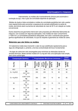 RESFRIAMENTO PRIMÁRIO
Internamente, os moldes são invariavelmente cônicos para acomodar a
contração do aço, mas o grau de conicidade depende da aplicação;
Moldes de dupla e tripla conicidade e moldes de conicidade parabólica tem sido usados
mais regularmente para aumentar a espessura da camada solidificada na saída do
molde, permitindo assim aumentos de velocidade de mais de 50 % em relação ao molde
convencional;
Outros desenhos da geometria interna tem sido propostos pôr diferentes fabricantes de
máquina, com sucesso em algumas aplicações, mas moldes de maior comprimento
(~1000 mm ) e conicidades parabólicas adequadas, tem sido o suficiente para garantir
ganhos significativos de velocidade, no que diz respeito à geometria do molde de cobre;
Materiais que são feitos os moldes
•O material do molde deve transmitir o calor do aço solidificado rapidamente para a
água de refrigeração e, portanto, uma boa condutividade térmica é fundamental;
• As ligas de cobre tem sido empregadas para minimizar as distorções devido às
tensões térmicas. Neste sentido moldes em Cu-Ag tem tido uma aplicação mais ampla,
bem como outras ligas;
Aciaria GGRJ-ACI-LC-020 Preparação do Distribuidor para Partida ‹nº› 17/05/03
Composição Química Propriedades Mecânicas (mínimas)
Cond.
Elétrica
Cu(%)
Outros
(%)
Resistên
ciaa
Tração
0,2%
“Proof”
Resistên
cia
Alongam
ento%
Dureza
(HB)
%IACS
(20°C)
99,9 - 200 40 40 45 98
Cu + Ag 99,9
Ag
0,07 / 0,12
250 200 10 80 98
Cu + Ag 99,9
P
0,004 / 0,915
Ag
0,07 / 0,12
250 200 15 80 85
98
Cr
0,5 / 1,5
350 280 10 110 80
98
Cr
0,5 / 1,50
Zr
0,08 / 0,30
350 280 10 110 70
98
Cr
0,5 / 1,50
Zr
0,08 / 0,30
300 240 15 100 70
bem como outras ligas;
CURSO BÁSICO DE LINGOTAMENTO CONTINUO CRISTIANO FAUSTINO ALMEIDA 36 2016
 