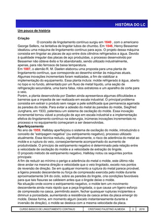 Um pouco de história
Criação
O conceito de lingotamento contínuo surgiu em 1840 , com o americano
George Sellers, na tentativa de lingotar tubos de chumbo. Em 1846, Henry Bessemer
idealizou uma máquina de lingotamento contínuo para aços. O projeto dessa máquina
consistia em lingotar as placas de aço entre dois cilindros refrigerados a água. Devido
à qualidade irregular das placas de aço produzidas, o processo desenvolvido por
Bessemer não obteve êxito e foi abandonado, sendo utilizado industrialmente,
apenas, para não ferrosos de baixa temperatura.
Em 1887, o alemão R. M. Daelen elaborou uma proposta para uma planta de
lingotamento contínuo, que corresponde ao desenho similar às máquinas atuais.
Algumas inovações incrementais foram realizadas, a fim de viabilizar a
implementação do equipamento. Essa planta incluía: molde refrigerado à água, aberto
no topo e no fundo, alimentado por um fluxo de metal líquido, uma seção de
refrigeração secundária, uma barra falsa, rolos extratores e um aparelho de corte para
o veio.
Porém, a planta desenvolvida por Daelen ainda apresentava algumas dificuldades e
barreiras que a impedia de ser realizada em escala industrial. O principal problema
consistia em extrair o produto sem rasgar a pele solidificada que permanecia agarrada
às paredes do molde. Para evitar a adesão do metal às paredes do molde, Siegfried
Junghans, em 1933, patenteou um sistema de oscilação do molde. Essa inovação
HISTÓRIA DO LC
Aciaria GGRJ-ACI-LC-020 Preparação do Distribuidor para Partida ‹nº› 17/05/03
Junghans, em 1933, patenteou um sistema de oscilação do molde. Essa inovação
incremental tornou viável a produção de aço em escala industrial e a implementação
efetiva do lingotamento contínuo na siderurgia, inúmeras inovações incrementais no
processo e no equipamento começaram a ser desenvolvidas.
Aperfeiçoamento
No ano de 1959, Halliday aperfeiçoou o sistema de oscilação do molde, introduzindo o
conceito de “estripagem negativa” (ou estripamento negativo), processo utilizado
atualmente. Essa técnica reduziu, significativamente, o risco de aderência do metal ao
molde e a ruptura do veio, conseqüentemente acompanhado do aumento de
produtividade. O princípio de estripamento negativo é determinado pela relação entre
a velocidade de oscilação do molde e a velocidade de extração do lingote.
O proposto método de estripamento negativo, Halliday notou os seguintes pontos
principais:
A fim de reduzir ao mínimo o perigo e aderência do metal o molde, este último não
deve andar na mesma direção e velocidade que o veio lingotado, exceto nos pontos
de reversão de direção. Se em qualquer momento a ruptura do metal parece provável,
a ligeira pressão descendente ou força de compressão exercida pelo molde durante
aproximadamente 3/4 do ciclo, sobre as paredes do lingote, cria condições favoráveis
para que tais fissuras se caldeiem antes que o lingote deixe o molde.
Na situação onde ocorre o estripamento negativo, o molde tem um movimento
descendente ainda mais rápido que a peça lingotada, o que causa um ligeiro esforço
de compressão na casca, permitindo assim, fechar quaisquer rupturas incipientes e
diminuir a porosidade, aumentando a resistência da casca antes da placa emergir do
molde. Dessa forma, em momento algum (exceto instantaneamente durante a
inversão de direção), o molde se desloca com a mesma velocidade da placa.
CURSO BÁSICO DE LINGOTAMENTO CONTINUO CRISTIANO FAUSTINO ALMEIDA 3 2016
 