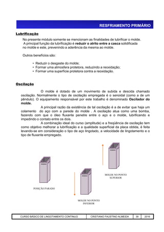 RESFRIAMENTO PRIMÁRIO
O molde é dotado de um movimento de subida e descida chamado
oscilação. Normalmente o tipo de oscilação empregada é o senoidal (como a de um
pêndulo). O equipamento responsável por este trabalho é denominado Oscilador do
molde.
A principal razão da existência de tal oscilação é a de evitar que haja um
colamento do aço com a parede do molde . A oscilação atua como uma bomba,
fazendo com que o óleo fluxante penetre entre o aço e o molde, lubrificando e
No presente módulo somente se mencionam as finalidades de lubrificar o molde.
A principal função da lubrificação é reduzir o atrito entre a casca solidificada
no molde e este, prevenindo a aderência da mesma ao molde.
Outros benefícios são:
• Reduzir o desgaste do molde;
• Formar uma atmosfera protetora, reduzindo a reoxidação;
• Formar uma superfície protetora contra a reoxidação.
Lubrificação
Oscilação
Aciaria GGRJ-ACI-LC-020 Preparação do Distribuidor para Partida ‹nº› 17/05/03
fazendo com que o óleo fluxante penetre entre o aço e o molde, lubrificando e
impedindo o contato entre os dois.
A combinação ideal do curso (amplitude) e a freqüência de oscilação tem
como objetivo melhorar a lubrificação e a qualidade superficial da placa obtida, é feita
levando-se em consideração o tipo de aço lingotado, a velocidade de lingotamento e o
tipo de fluxante empregado.
MOLDE NO PONTO
INFERIOR
MOLDE NO PONTO
SUPERIOR
POSIÇÃO PARADO
CURSO BÁSICO DE LINGOTAMENTO CONTINUO CRISTIANO FAUSTINO ALMEIDA 39 2016
 