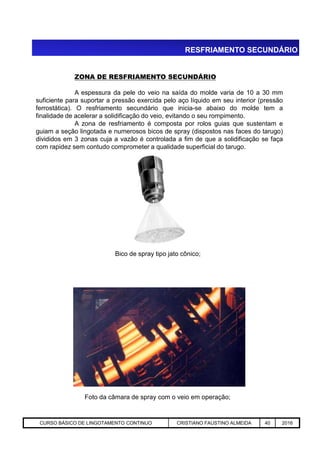 ZONA DE RESFRIAMENTO SECUNDÁRIO
A espessura da pele do veio na saída do molde varia de 10 a 30 mm
suficiente para suportar a pressão exercida pelo aço líquido em seu interior (pressão
ferrostática). O resfriamento secundário que inicia-se abaixo do molde tem a
finalidade de acelerar a solidificação do veio, evitando o seu rompimento.
A zona de resfriamento é composta por rolos guias que sustentam e
guiam a seção lingotada e numerosos bicos de spray (dispostos nas faces do tarugo)
divididos em 3 zonas cuja a vazão é controlada a fim de que a solidificação se faça
com rapidez sem contudo comprometer a qualidade superficial do tarugo.
RESFRIAMENTO SECUNDÁRIO
Aciaria GGRJ-ACI-LC-020 Preparação do Distribuidor para Partida ‹nº› 17/05/03
Bico de spray tipo jato cônico;
Foto da câmara de spray com o veio em operação;
CURSO BÁSICO DE LINGOTAMENTO CONTINUO CRISTIANO FAUSTINO ALMEIDA 40 2016
 