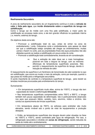 RESFRIAMENTO SECUNDÁRIO
Resfriamento Secundário
A zona de resfriamento secundário de um lingotamento contínuo é onde a retirada de
calor é feita pela água, que incide diretamente sobre a superfície do tarugo em
solidificação.
Como o tarugo sai do molde com uma fina pele solidificada, a maior parte da
solidificação se processa nesta zona, e ela tem grande influência na qualidade interna
( e, mesmo, externa) do tarugo.
Os objetivos desta zona são:
• Promover a solidificação total do aço, antes de entrar na zona de
endireitamento / corte. Colocamos corte e endireitamento, pois apesar do ideal
ser que a solidificação esteja completa até chegar ao endireitamento, muitas
usinas o fazem no corte, pois as propriedades finais dos aços produzidos não são
afetadas quando se realiza a solidificação um pouco antes do corte.
• Promover a solidificação total controladamente, levando-se em consideração:
Que a extração de calor deve ser o mais homogênea
possível em toda a largura do tarugo, com as menores
diferenças de temperaturas superficiais possíveis. Não
permitir o reaquecimento da superfície do tarugo, devido à
redução da retirada de calor.
Aciaria GGRJ-ACI-LC-020 Preparação do Distribuidor para Partida ‹nº› 17/05/03
O reaquecimento da superfície é um fenômeno de transmissão de calor existente no aço
em solidificação, que ocorre ao mudar o meio de extração, como por exemplo, quando o
aço passa do molde para a refrigeração secundária.
O ponto importante de controle é a temperatura superficial do tarugo, para resistir as
tensões mecânicas provocadas pelo endireitamento do tampo.
Sumarizando:
 Em temperaturas superficiais muito altas, acima de 1100°C, o tarugo não tem
capacidade de resistir à deformação trincando.
redução da retirada de calor.
 Nas temperaturas superficiais compreendidas entre 700°C a 900°C, o tarugo
também tem pouca capacidade de deformação. Isto é particularmente observado
nos aços que possuem titânio, vanádio, boro, alumínio, nióbio e zircônio. Isto
conduz ao aparecimento de trincas superficiais.
 Em temperatura abaixo de 700°C, os esforços para endireitar são muito
elevados, sendo inviável sob o ponto de vista de equipamentos e produção
desejada.
 Então, as temperaturas superficiais dos tarugos devem estar situadas na faixa
de 1000°C a 1100°C, sendo controlada pela água de refrigeração. Por isso, a
refrigeração secundária é dividida em zonas de refrigeração, sendo reduzida da
saída do molde até o endireitamento.
CURSO BÁSICO DE LINGOTAMENTO CONTINUO CRISTIANO FAUSTINO ALMEIDA 41 2016
 