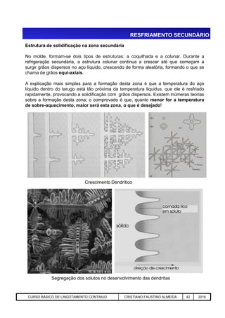 Estrutura de solidificação na zona secundária
No molde, formam-se dois tipos de estruturas: a coquilhada e a colunar. Durante a
refrigeração secundária, a estrutura colunar continua a crescer até que começam a
surgir grãos dispersos no aço líquido, crescendo de forma aleatória, formando o que se
chama de grãos equi-axiais.
A explicação mais simples para a formação desta zona é que a temperatura do aço
líquido dentro do tarugo está tão próxima da temperatura liquidus, que ele é resfriado
rapidamente, provocando a solidificação com grãos dispersos. Existem inúmeras teorias
sobre a formação desta zona; o comprovado é que, quanto menor for a temperatura
de sobre-aquecimento, maior será esta zona, o que é desejado!
RESFRIAMENTO SECUNDÁRIO
Aciaria GGRJ-ACI-LC-020 Preparação do Distribuidor para Partida ‹nº› 17/05/03
Crescimento Dendrítico
Segregação dos solutos no desenvolvimento das dendrítas
CURSO BÁSICO DE LINGOTAMENTO CONTINUO CRISTIANO FAUSTINO ALMEIDA 42 2016
 