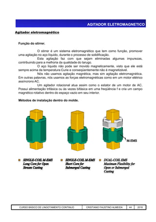 AGITADOR ELETROMAGNETICO
Agitador eletromagnético
Função do stirrer.
O stirrer é um sistema eletromagnético que tem como função, promover
uma agitação no aço líquido, durante o processo de solidificação.
Esta agitação faz com que sejam eliminadas algumas impurezas,
contribuindo para a melhoria da qualidade do tarugo.
O aço líquido não pode ser movido magneticamente, visto que ele está
sempre acima da temperatura Curie e conseqüentemente não é magnetizável.
Nós não usamos agitação magnética, mas sim agitação eletromagnética.
Em outras palavras, nós usamos as forças eletromagnéticas como em um motor elétrico
assíncrono AC.
Um agitador rotacional atua assim como o estator de um motor de AC.
Possui alimentação trifásica ou às vezes bifásica em uma freqüência f e cria um campo
magnético rotativo dentro do espaço vazio em seu interior.
Métodos de instalação dentro do molde.
Aciaria GGRJ-ACI-LC-020 Preparação do Distribuidor para Partida ‹nº› 17/05/03CURSO BÁSICO DE LINGOTAMENTO CONTINUO CRISTIANO FAUSTINO ALMEIDA 44 2016
 