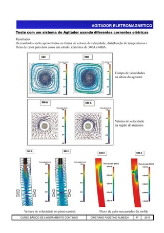 AGITADOR ELETROMAGNETICO
Teste com um sistema de Agitador usando diferentes correntes elétricas
Resultados
Os resultados serão apresentados na forma de vetores de velocidade, distribuição de temperaturas e
fluxo de calor para dois casos em estudo: correntes de 340A e 680A.
Campo de velocidades
na altura do agitador
Aciaria GGRJ-ACI-LC-020 Preparação do Distribuidor para Partida ‹nº› 17/05/03
Vetores de velocidade no plano central. Fluxo de calor nas paredes do molde
Vetores de velocidade
na região do menisco.
CURSO BÁSICO DE LINGOTAMENTO CONTINUO CRISTIANO FAUSTINO ALMEIDA 47 2016
 