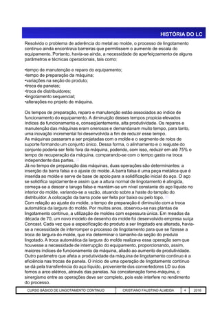 Resolvido o problema de aderência do metal ao molde, o processo de lingotamento
contínuo ainda encontrava barreiras que permitissem o aumento de escala do
equipamento. Portanto, havia-se ainda, a necessidade de aperfeiçoamento de alguns
parâmetros e técnicas operacionais, tais como:
•tempo de manutenção e reparo do equipamento;
•tempo de preparação da máquina;
•variações na seção do produto;
•troca de panelas;
•troca de distribuidores;
•lingotamento sequencial;
•alterações no projeto de máquina.
Os tempos de preparação, reparo e manutenção estão associados ao índice de
funcionamento do equipamento. A diminuição desses tempos propicia elevados
índices de funcionamento e, conseqüentemente, alta produtividade. Os reparos e
manutenção das máquinas eram onerosos e demandavam muito tempo, para tanto,
uma inovação incremental foi desenvolvida a fim de reduzir esse tempo.
As máquinas passaram a ser projetadas com o molde e o segmento de rolos de
suporte formando um conjunto único. Dessa forma, o alinhamento e o reajuste do
conjunto poderia ser feito fora da máquina, podendo, com isso, reduzir em até 75% o
tempo de recuperação da máquina, comparando-se com o tempo gasto na troca
HISTÓRIA DO LC
Aciaria GGRJ-ACI-LC-020 Preparação do Distribuidor para Partida ‹nº› 17/05/03
tempo de recuperação da máquina, comparando-se com o tempo gasto na troca
independente das partes. [1]
Já no tempo de preparação das máquinas, duas operações são determinantes: a
inserção da barra falsa e o ajuste do molde. A barra falsa é uma peça metálica que é
inserida ao molde e serve de base de apoio para a solidificação inicial do aço. O aço
se solidifica rapidamente e assim que a altura normal de lingotamento é atingida,
começa-se a descer o tarugo falso e mantém-se um nível constante do aço líquido no
interior do molde, variando-se a vazão, atuando sobre a haste do tampão do
distribuidor. A colocação da barra pode ser feita por baixo ou pelo topo. [4]
Com relação ao ajuste do molde, o tempo de preparação é diminuído com a troca
automática da largura do molde. Por muitos anos, observou-se nas plantas de
lingotamento contínuo, a utilização de moldes com espessura única. Em meados da
década de 70, um novo modelo de desenho do molde foi desenvolvido empresa suíça
Concast. Cada vez que a especificação do produto a ser lingotado era alterada, havia-
se a necessidade de interromper o processo de lingotamento para que se fizesse a
troca de largura do molde, que iria determinar o tamanho da seção do produto
lingotado. A troca automática da largura do molde realizava essa operação sem que
houvesse a necessidade de interrupção do equipamento, proporcionando, assim,
maiores índices de funcionamento da máquina, aliado ao aumento de produtividade.
Outro parâmetro que afeta a produtividade da máquina de lingotamento contínuo é a
eficiência nas trocas de panela. O início de uma operação de lingotamento contínuo
se dá pela transferência do aço líquido, proveniente dos convertedores LD ou dos
fornos a arco elétrico, através das panelas. Na concatenação forno-máquina, o
sinergismo entre as operações deve ser completo, pois este interfere no rendimento
do processo.
CURSO BÁSICO DE LINGOTAMENTO CONTINUO CRISTIANO FAUSTINO ALMEIDA 4 2016
 