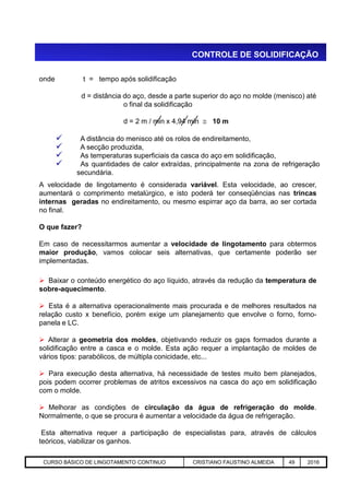 onde t = tempo após solidificação
d = distância do aço, desde a parte superior do aço no molde (menisco) até
o final da solidificação
d = 2 m / min x 4,94 min  10 m
 A distância do menisco até os rolos de endireitamento,
 A secção produzida,
 As temperaturas superficiais da casca do aço em solidificação,
 As quantidades de calor extraídas, principalmente na zona de refrigeração
secundária.
A velocidade de lingotamento é considerada variável. Esta velocidade, ao crescer,
aumentará o comprimento metalúrgico, e isto poderá ter conseqüências nas trincas
internas geradas no endireitamento, ou mesmo espirrar aço da barra, ao ser cortada
no final.
O que fazer?
Em caso de necessitarmos aumentar a velocidade de lingotamento para obtermos
CONTROLE DE SOLIDIFICAÇÃO
Aciaria GGRJ-ACI-LC-020 Preparação do Distribuidor para Partida ‹nº› 17/05/03
Em caso de necessitarmos aumentar a velocidade de lingotamento para obtermos
maior produção, vamos colocar seis alternativas, que certamente poderão ser
implementadas.
 Baixar o conteúdo energético do aço líquido, através da redução da temperatura de
sobre-aquecimento.
 Esta é a alternativa operacionalmente mais procurada e de melhores resultados na
relação custo x benefício, porém exige um planejamento que envolve o forno, forno-
panela e LC.
 Alterar a geometria dos moldes, objetivando reduzir os gaps formados durante a
solidificação entre a casca e o molde. Esta ação requer a implantação de moldes de
vários tipos: parabólicos, de múltipla conicidade, etc...
 Para execução desta alternativa, há necessidade de testes muito bem planejados,
pois podem ocorrer problemas de atritos excessivos na casca do aço em solidificação
com o molde.
 Melhorar as condições de circulação da água de refrigeração do molde.
Normalmente, o que se procura é aumentar a velocidade da água de refrigeração.
Esta alternativa requer a participação de especialistas para, através de cálculos
teóricos, viabilizar os ganhos.
CURSO BÁSICO DE LINGOTAMENTO CONTINUO CRISTIANO FAUSTINO ALMEIDA 49 2016
 