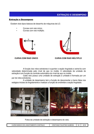 EXTRAÇÃO E DESEMPENO
Existem dois tipos básicos de desenho de máquinas de LC:
• Curvas com raio único;
• Curvas com raio múltiplo.
CURVA COM RAIO ÚNICO CURVA COM RAIO MÚLTIPLO
Extração e Desempeno
Aciaria GGRJ-ACI-LC-020 Preparação do Distribuidor para Partida ‹nº› 17/05/03
A função dos rolos extratores é suportar a seção lingotada e extraí-la com
velocidade determinada pelo nível de aço no molde. A velocidade da unidade de
extração é em função do controle automático do nível de aço no molde.
Cada veio possui uma unidade de extração e unidade é formada por um
par de rolos extratores.
A unidade de desempeno tem a função de desconectar a barra falsa nos
estágios iniciais do lingotamento e realizar a função de endireitar a seção lingotada.
Fotos da unidade de extração e desempeno do veio;
CURSO BÁSICO DE LINGOTAMENTO CONTINUO CRISTIANO FAUSTINO ALMEIDA 54 2016
 