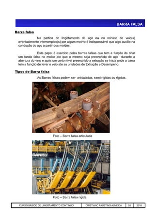 BARRA FALSA
Na partida do lingotamento de aço ou no reinicio de veio(s)
eventualmente interrompido(s) por algum motivo é indispensável que algo auxilie na
condução do aço a partir dos moldes.
Este papel é exercido pelas barras falsas que tem a função de criar
um fundo falso no molde ate que o mesmo seja preenchido de aço durante a
abertura do veio e após um certo nível preenchido a extração se inicia onde a barra
tem a função de levar o veio ate as unidades de Extração e Desempeno.
Barra falsa
As Barras falsas podem ser articuladas, semi rígidas ou rígidas.
Tipos de Barra falsa
Aciaria GGRJ-ACI-LC-020 Preparação do Distribuidor para Partida ‹nº› 17/05/03
Foto – Barra falsa rígida
Foto – Barra falsa articulada
CURSO BÁSICO DE LINGOTAMENTO CONTINUO CRISTIANO FAUSTINO ALMEIDA 55 2016
 