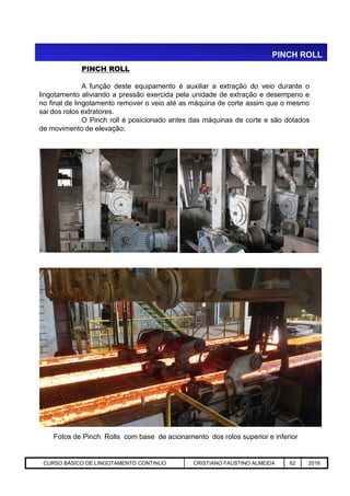 PINCH ROLL
PINCH ROLL
A função deste equipamento é auxiliar a extração do veio durante o
lingotamento aliviando a pressão exercida pela unidade de extração e desempeno e
no final de lingotamento remover o veio até as máquina de corte assim que o mesmo
sai dos rolos extratores.
O Pinch roll é posicionado antes das máquinas de corte e são dotados
de movimento de elevação;
Aciaria GGRJ-ACI-LC-020 Preparação do Distribuidor para Partida ‹nº› 17/05/03
Fotos de Pinch Rolls com base de acionamento dos rolos superior e inferior
CURSO BÁSICO DE LINGOTAMENTO CONTINUO CRISTIANO FAUSTINO ALMEIDA 62 2016
 