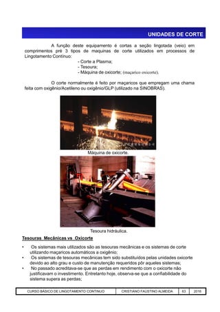 UNIDADES DE CORTE
A função deste equipamento é cortas a seção lingotada (veio) em
comprimentos pré 3 tipos de maquinas de corte utilizados em processos de
Lingotamento Contínuo:
- Corte a Plasma;
- Tesoura;
- Máquina de oxicorte; (maçarico oxicorte).
O corte normalmente é feito por maçaricos que empregam uma chama
feita com oxigênio/Acetileno ou oxigênio/GLP (utilizado na SINOBRAS).
Máquina de oxicorte.
Aciaria GGRJ-ACI-LC-020 Preparação do Distribuidor para Partida ‹nº› 17/05/03
Tesoura hidráulica.
Tesouras Mecânicas vs Oxicorte
• Os sistemas mais utilizados são as tesouras mecânicas e os sistemas de corte
utilizando maçaricos automáticos a oxigênio;
• Os sistemas de tesouras mecânicas tem sido substituídos pelas unidades oxicorte
devido ao alto grau e custo de manutenção requeridos pôr aqueles sistemas;
• No passado acreditava-se que as perdas em rendimento com o oxicorte não
justificavam o investimento. Entretanto hoje, observa-se que a confiabilidade do
sistema supera as perdas;
CURSO BÁSICO DE LINGOTAMENTO CONTINUO CRISTIANO FAUSTINO ALMEIDA 63 2016
 