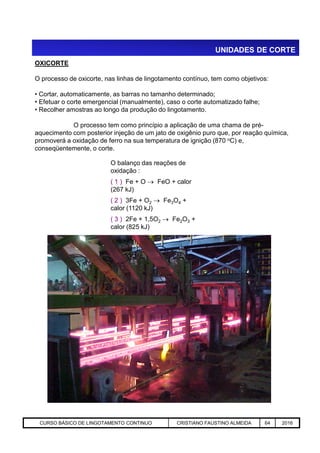 UNIDADES DE CORTE
OXICORTE
O processo de oxicorte, nas linhas de lingotamento contínuo, tem como objetivos:
• Cortar, automaticamente, as barras no tamanho determinado;
• Efetuar o corte emergencial (manualmente), caso o corte automatizado falhe;
• Recolher amostras ao longo da produção do lingotamento.
O processo tem como princípio a aplicação de uma chama de pré-
aquecimento com posterior injeção de um jato de oxigênio puro que, por reação química,
promoverá a oxidação de ferro na sua temperatura de ignição (870 oC) e,
conseqüentemente, o corte.
O balanço das reações de
oxidação :
( 1 ) Fe + O  FeO + calor
(267 kJ)
( 2 ) 3Fe + O2  Fe3O4 +
calor (1120 kJ)
( 3 ) 2Fe + 1,5O2  Fe2O3 +
calor (825 kJ)
Aciaria GGRJ-ACI-LC-020 Preparação do Distribuidor para Partida ‹nº› 17/05/03
calor (825 kJ)
CURSO BÁSICO DE LINGOTAMENTO CONTINUO CRISTIANO FAUSTINO ALMEIDA 64 2016
 