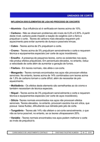 UNIDADES DE CORTE
INFLUENCIA DOS ELEMENTOS DE LIGA NO PROCESSO DE OXICORTE
• Alumínio - Sua influência só é verificada em teores acima de 10%.
• Carbono - Não se observam problemas até níveis de 0,25 a 0,30%. A partir
deste nível, carbono pode impedir a reação do oxigênio com o ferro e
prejudicar o corte . Teores de carbono mais elevados requerem pré-
aquecimento para evitar aumento de dureza e possíveis trincas.
• Cobre - Teores acima de 2% prejudicam o corte.
• Cromo - Teores acima de 5% prejudicam sensivelmente o corte e requerem
técnica e equipamentos especiais (ver corte de aços inoxidáveis).
• Enxofre - A presença de pequenos teores, como os existentes nos aços,
não produz efeitos prejudiciais. Em percentuais elevados, no entanto, reduz
a velocidade de corte além de aumentar a geração de fumos.
• Fósforo - Em teores normais, não afeta o oxi-corte.
Aciaria GGRJ-ACI-LC-020 Preparação do Distribuidor para Partida ‹nº› 17/05/03
• Manganês - Teores normais encontrados nos aços não provocam efeitos
sensíveis. No entanto, teores acima de 14% combinados com teores acima
de 1,5% de carbono tornam o corte difícil, além de necessitar de pré-
aquecimento.
• Molibdênio - Os efeitos deste elemento são semelhantes ao do cromo e
também necessitam de técnica especiais.
• Níquel - Teores acima de 3% prejudicam sensívelmente o corte e requerem
técnica e equipamentos especiais (ver corte de aços inoxidáveis).
• Silício -Teores normais encontrados nos aços não provocam efeitos
sensíveis. Teores elevados, no entanto, provocam escória rica em sílica, que
possue baixa fluidez, dificultando sua retirada pelo jato de corte.
• Tungstênio - Teores até 14% não afetam o oxi-corte sensivelmente, o que
não se torna possível, no entanto, se os teores ultrapassarem 20%.
• Vanádio - Teores normais encontrados nos aços podem melhorar o corte
ao invés de prejudicá-lo.
CURSO BÁSICO DE LINGOTAMENTO CONTINUO CRISTIANO FAUSTINO ALMEIDA 65 2016
 