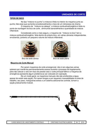 UNIDADES DE CORTE
TIPOS DE BICO
Bico de sede planaBico de sede cônica
No tipo “mistura no punho” a mistura é feita no interior do maçarico junto ao
punho, fato esse que aumenta consideravelmente o risco de um retrocesso de chama.
O maçarico de “mistura na cabeça”, a mistura combustível/oxigênio é feita no
ponto de montagem do bico de corte , diminuindo sensivelmente a quantidade da mistura
inflamável.
Considerado como o mais seguro, o maçarico de “mistura no bico” tem a
mistura combustível/oxigênio feita dentro do próprio bico, em várias câmaras independentes
envolvendo, portanto um pequeno volume de mistura inflamável.
Maçarico de Corte Manual
Aciaria GGRJ-ACI-LC-020 Preparação do Distribuidor para Partida ‹nº› 17/05/03
Por serem maçaricos de corte emergencial, não é raro algumas usinas
optarem por mantê-los permanentemente acesos durante o processo de lingotamento,
para não colocar o veio em risco de parada caso o corte principal falhe e o maçarico de
emergência apresente algum problema ao ser colocado em operação.
De um modo geral, os maçaricos manuais não são arrefecidos a água,
apesar de existir esta opção. Por serem longos e por requerem maneabilidade na área de
trabalho, seu peso, mangueiras extras e um sistema adicional de controle, tornam a
opção praticamente inviável;
CURSO BÁSICO DE LINGOTAMENTO CONTINUO CRISTIANO FAUSTINO ALMEIDA 66 2016
 