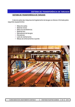 SISTEMA DE TRANSFERÊNCIA DE TARUGOS
SISTEMA DE TRANSFERÊNCIA DE TARUGOS
A ala de saída das máquinas de lingotamento de tarugos ou blocos é formada pelos
seguintes equipamentos:
• Mesa de saída;
• Batente móvel;
• Mesa de transferência;
• Batente fixo;
• Marcadores de tarugos;
• Elevadores;
• Leito de resfriamento;
• Mesas de enforcamento à quente
Aciaria GGRJ-ACI-LC-020 Preparação do Distribuidor para Partida ‹nº› 17/05/03CURSO BÁSICO DE LINGOTAMENTO CONTINUO CRISTIANO FAUSTINO ALMEIDA 69 2016
 
