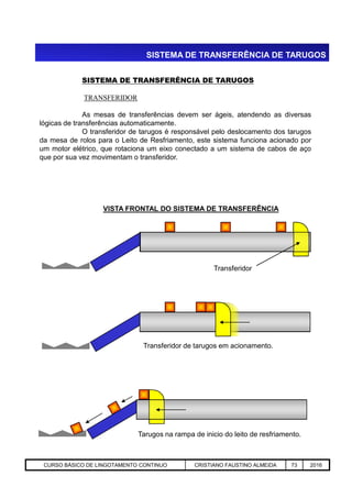 SISTEMA DE TRANSFERÊNCIA DE TARUGOS
SISTEMA DE TRANSFERÊNCIA DE TARUGOS
TRANSFERIDOR
As mesas de transferências devem ser ágeis, atendendo as diversas
lógicas de transferências automaticamente.
O transferidor de tarugos é responsável pelo deslocamento dos tarugos
da mesa de rolos para o Leito de Resfriamento, este sistema funciona acionado por
um motor elétrico, que rotaciona um eixo conectado a um sistema de cabos de aço
que por sua vez movimentam o transferidor.
VISTA FRONTAL DO SISTEMA DE TRANSFERÊNCIA
Aciaria GGRJ-ACI-LC-020 Preparação do Distribuidor para Partida ‹nº› 17/05/03
Transferidor
Transferidor de tarugos em acionamento.
Tarugos na rampa de inicio do leito de resfriamento.
CURSO BÁSICO DE LINGOTAMENTO CONTINUO CRISTIANO FAUSTINO ALMEIDA 73 2016
 