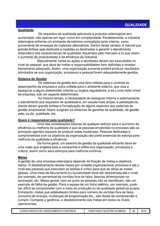 QUALIDADE
Qualidade
Os requisitos de qualidade aplicáveis a produtos siderúrgicos tem
aumentado, não apenas em rigor, como em complexidade. Paralelamente, a indústria
siderúrgica enfrenta um ambiente de extrema competição tanto interna, como
proveniente de ameaças de materiais alternativos. Dentro deste cenário, é natural que
grande ênfase seja dedicada a medidas a) destinadas a garantir o atendimento
sistemático das características de qualidade requeridos pelo mercado e b) que visam
o aumento da produtividade e da eficiência da indústria.
Naturalmente, todas as ações e atividades devem ser executadas no
nível do pessoal, que deve ter metas e responsabilidades bem definidas e receber
treinamento adequado. Assim, uma organização somente poderá produzir resultados
otimizados se sua organização, processos e pessoal forem adequadamente geridos.
Sistema de Gestão
Os sistemas de gestão tem uma face voltada para o controle do
desempenho da empresa e outra voltada para o ambiente externo, que visa a
assegurar a algum stakeholder (cliente ou órgãos reguladores, p.ex.) uma visão crível
da empresa, sob um aspecto determinado.
Ao mesmo tempo, a necessidade de assegurar interna e externamente
o atendimento aos requisitos de qualidade e, em escala mais ampla, a satisfação do
cliente deram grande ênfase a formalização de alguns aspectos dos sistemas de
gestão empresarial. Assim surgiram os sistemas de garantia da qualidade, de gestão
pela, ou da, qualidade, etc.
Aciaria GGRJ-ACI-LC-020 Preparação do Distribuidor para Partida ‹nº› 17/05/03
pela, ou da, qualidade, etc.
Quem é responsável pela qualidade?
Uma das constatações básicas de qualquer esforço para o aumento da
eficiência ou melhoria da qualidade é que as pessoas envolvidas no processo são os
principais agentes capazes de produzir estas mudanças. Pessoas dedicadas e
comprometidas com os objetivos da organização são parte essencial do esforço para
melhoria da qualidade e eficiência.
De forma geral, um sistema de gestão da qualidade eficiente deve ter
uma visão que englobe toda a companhia e reflita sua organização, processos e
cultura, assim como seus esforços para melhoria contínua.
Metas
A gestão de uma empresa siderúrgica depende da fixação de metas e objetivos
claros. O desdobramento destas metas por unidade organizacional, processo e até o
nível das pessoas que executam as tarefas é crítico para que se atinja as metas
globais. Uma meta de faturamento ou lucratividade deve ser desdobrada até o nível,
por exemplo, de percentual de corridas fora de faixa, desvios dimensionais na
laminação, etc. Metas gerais, com as quais as pessoas não se identificam, são um
exemplo de falha de gestão. Para a equipe de um forno elétrico, por exemplo, pode
ser difícil se comprometer com a meta de produção ou de qualidade global da aciaria.
Entretanto, metas que estabeleçam limites para número de corridas fora de faixa,
consumo de energia, mudanças de programação etc., são fáceis de compreender e
cumprir. Compete a gerência, o desdobramento das metas em todos os níveis
operacionais.
CURSO BÁSICO DE LINGOTAMENTO CONTINUO CRISTIANO FAUSTINO ALMEIDA 80 2016
 
