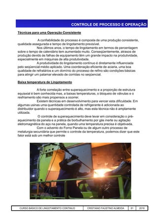 CONTROLE DE PROCESSO E OPERAÇÃO
Técnicas para uma Operação Consistente
A confiabilidade do processo é composta de uma produção consistente,
qualidade assegurada e tempo de lingotamento previsível.
Nos últimos anos, o tempo de lingotamento em termos de percentagem
sobre o tempo de calendário tem aumentado muito. Conseqüentemente, atrasos de
produção devido às falhas de equipamento têm um grande impacto na produtividade,
especialmente em máquinas de alta produtividade.
A produtividade do lingotamento contínuo é diretamente influenciada
pelo seqüencial médio aplicado. Uma coordenação eficiente de aciaria, uma boa
qualidade de refratários e um domínio do processo de refino são condições básicas
para atingir um patamar elevado de corridas no seqüencial.
Baixa temperatura de Lingotamento
A forte correlação entre superaquecimento e a proporção de estrutura
equiaxial é bem conhecida mas, a baixas temperaturas, o bloqueio de válvulas e o
resfriamento são mais propensos a ocorrer.
Existem técnicas em desenvolvimento para vencer esta dificuldade. Em
algumas usinas uma quantidade controlada de refrigerante é adicionada ao
distribuidor quando o superaquecimento é alto, mas esta técnica não é amplamente
utilizada.
Aciaria GGRJ-ACI-LC-020 Preparação do Distribuidor para Partida ‹nº› 17/05/03
utilizada.
O controle de superaquecimento deve levar em consideração o pré-
aquecimento da panela e a prática de borbulhamento por gás inerte ou agitação
eletromagnética do aço na panela, quando uma temperatura precisa é objetivada.
Com o advento do Forno Panela ou de algum outro processo de
metalurgia secundária que permite o controle da temperatura, podemos dizer que este
fator está sob um melhor controle
CURSO BÁSICO DE LINGOTAMENTO CONTINUO CRISTIANO FAUSTINO ALMEIDA 81 2016
 