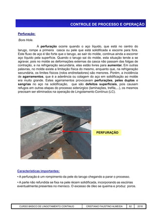 CONTROLE DE PROCESSO E OPERAÇÃO
Bore Hole.
Perfuração:
A perfuração ocorre quando o aço líquido, que está no centro do
tarugo, rompe a primeira casca ou pele que está solidificada e escorre para fora.
Este fluxo de aço é tão forte que o tarugo, ao sair do molde, continua ainda a escorrer
aço líquido pela superfície. Quando o tarugo sai do molde, esta situação tende a se
agravar, pois no molde as deformações externas da casca não passam das folgas de
contração, e na refrigeração secundária, elas estão livres para aumentar. Em outras
palavras, no molde existe a limitação física do mesmo, enquanto que, na refrigeração
secundária, os limites físicos (rolos endireitadores) são menores. Porém, a incidência
de agarramentos, que é a aderência ou colagem do aço em solidificação ao molde
era muito grande. Estes agarramentos provocavam perfurações, peles duplas e
sangrias no aço na solidificação, que são defeitos superficiais, pois causam
refugos em outras etapas do processo siderúrgico (laminações, trefila,...), os mesmos
precisam ser eliminados na operação de Lingotamento Contínuo (LC).
Aciaria GGRJ-ACI-LC-020 Preparação do Distribuidor para Partida ‹nº› 17/05/03
PERFURAÇÃO
Características importantes:
• A perfuração é um rompimento da pele do tarugo chegando a parar o processo.
• A parte não refundida se fixa na pele récem solidificada, incorporando as escórias
eventualmente presentes no menisco. O excesso de óleo se queima e produz poros.
CURSO BÁSICO DE LINGOTAMENTO CONTINUO CRISTIANO FAUSTINO ALMEIDA 82 2016
 