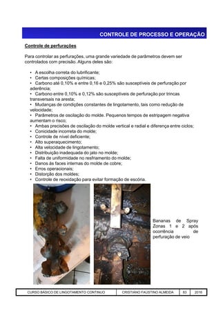 CONTROLE DE PROCESSO E OPERAÇÃO
Controle de perfurações
Para controlar as perfurações, uma grande variedade de parâmetros devem ser
controlados com precisão. Alguns deles são:
• A escolha correta do lubrificante;
• Certas composições químicas;
• Carbono até 0,10% e entre 0,16 e 0,25% são susceptíveis de perfuração por
aderência;
• Carbono entre 0,10% e 0,12% são susceptíveis de perfuração por trincas
transversais na aresta;
• Mudanças de condições constantes de lingotamento, tais como redução de
velocidade;
• Parâmetros de oscilação do molde. Pequenos tempos de estripagem negativa
aumentam o risco;
• Ambas precisões de oscilação do molde vertical e radial e diferença entre ciclos;
• Conicidade incorreta do molde;
• Controle de nível deficiente;
• Alto superaquecimento;
• Alta velocidade de lingotamento;
• Distribuição inadequada do jato no molde;
• Falta de uniformidade no resfriamento do molde;
Aciaria GGRJ-ACI-LC-020 Preparação do Distribuidor para Partida ‹nº› 17/05/03
• Falta de uniformidade no resfriamento do molde;
• Danos às faces internas do molde de cobre;
• Erros operacionais;
• Distorção dos moldes;
• Controle de reoxidação para evitar formação de escória.
Bananas de Spray
Zonas 1 e 2 após
ocorrência de
perfuração de veio
CURSO BÁSICO DE LINGOTAMENTO CONTINUO CRISTIANO FAUSTINO ALMEIDA 83 2016
 