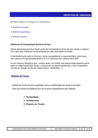 DEFEITOS DE TARUGOS
Dividimos Defeitos no Tarugo em 3 classificações:
1- Defeitos de Forma.
2- Defeitos Superficiais.
3- Defeitos Internos.
Influência da Composição Química do Aço
Vários elementos químicos fazem parte da composição química do aço, sendo o carbono
(C) o que mais influencia na transmissão de calor executada no molde.
A transferência de calor é mínima e, como conseqüência, a casca também, como aços
com carbono de aproximadamente 0,12 % e máximas com carbono de 0,40%.
O que chama a atenção é que , muitas vezes, um molde com determinado desenho serve
para um determinado tipo de aço e para outro apresenta problemas, e isto é importante
na hora da adoção do tipo de molde (cônico, hiperbólico,...).
Aciaria GGRJ-ACI-LC-020 Preparação do Distribuidor para Partida ‹nº› 17/05/03
na hora da adoção do tipo de molde (cônico, hiperbólico,...).
Defeitos de Forma.
Defeito de Forma se dá à qualidade como a solidificação do tarugo é formada.
Para isso dentro de Defeitos de Forma temos classificamos tais defeitos:
 Romboidade;
 Achatamento;
 Empeno ou Torção;
CURSO BÁSICO DE LINGOTAMENTO CONTINUO CRISTIANO FAUSTINO ALMEIDA 86 2016
 