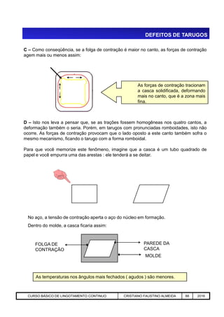 C – Como conseqüência, se a folga de contração é maior no canto, as forças de contração
agem mais ou menos assim:
.
. As forças de contração tracionam
a casca solidificada, deformando
mais no canto, que é a zona mais
fina.
D – Isto nos leva a pensar que, se as trações fossem homogêneas nos quatro cantos, a
deformação também o seria. Porém, em tarugos com pronunciadas romboidades, isto não
ocorre. As forças de contração provocam que o lado oposto a este canto também sofra o
mesmo mecanismo, ficando o tarugo com a forma romboidal.
Para que você memorize este fenômeno, imagine que a casca é um tubo quadrado de
papel e você empurra uma das arestas : ele tenderá a se deitar.
DEFEITOS DE TARUGOS
Aciaria GGRJ-ACI-LC-020 Preparação do Distribuidor para Partida ‹nº› 17/05/03
No aço, a tensão de contração aperta o aço do núcleo em formação.
Dentro do molde, a casca ficaria assim:
PAREDE DA
CASCA
MOLDE
FOLGA DE
CONTRAÇÃO
As temperaturas nos ângulos mais fechados ( agudos ) são menores.
CURSO BÁSICO DE LINGOTAMENTO CONTINUO CRISTIANO FAUSTINO ALMEIDA 88 2016
 