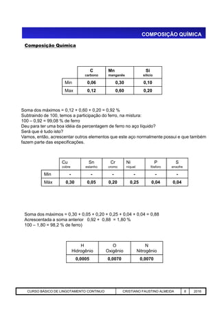Composição Química
COMPOSIÇÃO QUÍMICA
Soma dos máximos = 0,12 + 0,60 + 0,20 = 0,92 %
Subtraindo de 100, temos a participação do ferro, na mistura:
100 – 0,92 = 99,08 % de ferro
Deu para ter uma boa idéia da percentagem de ferro no aço líquido?
Será que é tudo isto?
Vamos, então, acrescentar outros elementos que este aço normalmente possui e que também
fazem parte das especificações.
C
carbono
Mn
manganês
Si
silício
Min 0,06 0,30 0,10
Max 0,12 0,60 0,20
Aciaria GGRJ-ACI-LC-020 Preparação do Distribuidor para Partida ‹nº› 17/05/03
Soma dos máximos = 0,30 + 0,05 + 0,20 + 0,25 + 0,04 + 0,04 = 0,88
Acrescentada a soma anterior 0,92 + 0,88 = 1,80 %
100 – 1,80 = 98,2 % de ferro)
Cu
cobre
Sn
estanho
Cr
cromo
Ni
níquel
P
fósforo
S
enxofre
Min - - - - - -
Máx 0,30 0,05 0,20 0,25 0,04 0,04
H
Hidrogênio
O
Oxigênio
N
Nitrogênio
0,0005 0,0070 0,0070
CURSO BÁSICO DE LINGOTAMENTO CONTINUO CRISTIANO FAUSTINO ALMEIDA 8 2016
 