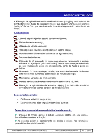 DEFEITOS DE TARUGOS
Controle de passagem de escória convertedor/panela;
• Formação de aglomerados de inclusões de alumina ( clogging ) nas válvulas do
distribuidor ou nos tubos de passagem do aço, que causam a formação de grandes
“pedaços” de escória, que eventualmente durante o lingotamento caem dentro do
molde.
Contramedidas
Efetiva desoxidação do aço;
Utilização de válvula submersa;
Proteção do aço líquido no distribuidor com escória básica;
Profundidade do distribuidor e baixo nível de aço distribuidor;
Barreiras do distribuidor;
Utilização de pó adequado no molde para absorver rapidamente a escória
existente no aço líquido ( alta basicidade ). Outros importantes parâmetros do
pó são: viscosidade, ponto de amolecimento, ponto de fusão e ponto de
fluidez;
Aciaria GGRJ-ACI-LC-020 Preparação do Distribuidor para Partida ‹nº› 17/05/03
O aumento do consumo de pó, permite uma absorção da escória, diminuindo
este defeito mas, aumenta a possibilidade de incrustação de pó;
Minimizar as variações de nível no molde;
Imersão da válvula submersa no molde deve ser de 100 a 150 mm;
Formação de aglomerados de alumina ( clogging ) no distribuidor e válvula
deve ser prevenido usando-se todos os meios possíveis.
Como detectar o defeito:
• Facilmente visível no tarugo a frio;
• Mais visível ainda após limpeza mecânica ou química.
Conseqüências do defeito no produto final após laminação:
Formação de trincas graves e dobras contendo escória em seu interior.
Inaceitável em qualquer aplicação;
As escórias geram o aparecimento de trincas / dobras nos laminados
preenchidas de material refratário.
CURSO BÁSICO DE LINGOTAMENTO CONTINUO CRISTIANO FAUSTINO ALMEIDA 92 2016
 