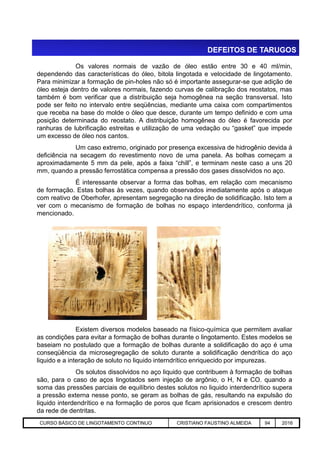 DEFEITOS DE TARUGOS
Os valores normais de vazão de óleo estão entre 30 e 40 ml/min,
dependendo das características do óleo, bitola lingotada e velocidade de lingotamento.
Para minimizar a formação de pin-holes não só é importante assegurar-se que adição de
óleo esteja dentro de valores normais, fazendo curvas de calibração dos reostatos, mas
também é bom verificar que a distribuição seja homogênea na seção transversal. Isto
pode ser feito no intervalo entre seqüências, mediante uma caixa com compartimentos
que receba na base do molde o óleo que desce, durante um tempo definido e com uma
posição determinada do reostato. A distribuição homogênea do óleo é favorecida por
ranhuras de lubrificação estreitas e utilização de uma vedação ou “gasket” que impede
um excesso de óleo nos cantos.
Um caso extremo, originado por presença excessiva de hidrogênio devida à
deficiência na secagem do revestimento novo de uma panela. As bolhas começam a
aproximadamente 5 mm da pele, após a faixa “chill”, e terminam neste caso a uns 20
mm, quando a pressão ferrostática compensa a pressão dos gases dissolvidos no aço.
É interessante observar a forma das bolhas, em relação com mecanismo
de formação. Estas bolhas às vezes, quando observados imediatamente após o ataque
com reativo de Oberhofer, apresentam segregação na direção de solidificação. Isto tem a
ver com o mecanismo de formação de bolhas no espaço interdendrítico, conforma já
mencionado.
Aciaria GGRJ-ACI-LC-020 Preparação do Distribuidor para Partida ‹nº› 17/05/03
Existem diversos modelos baseado na físico-química que permitem avaliar
as condições para evitar a formação de bolhas durante o lingotamento. Estes modelos se
baseiam no postulado que a formação de bolhas durante a solidificação do aço é uma
conseqüência da microsegregação de soluto durante a solidificação dendrítica do aço
liquido e a interação de soluto no liquido interndrítico enriquecido por impurezas.
Os solutos dissolvidos no aço liquido que contribuem à formação de bolhas
são, para o caso de aços lingotados sem injeção de argônio, o H, N e CO. quando a
soma das pressões parciais de equilíbrio destes solutos no liquido interdendrítico supera
a pressão externa nesse ponto, se geram as bolhas de gás, resultando na expulsão do
liquido interdendrítico e na formação de poros que ficam aprisionados e crescem dentro
da rede de dentritas.
CURSO BÁSICO DE LINGOTAMENTO CONTINUO CRISTIANO FAUSTINO ALMEIDA 94 2016
 