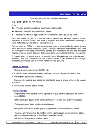 DEFEITOS DE TARUGOS
Podemos descrever isso mediante a equação:
pH2 + pN2 + pCO > Ps + Pf + 2o/r
Onde:
Ps – Pressão atmosférica sobre a superfície do aço liquido;
Pf - Pressão ferrostática na localização do poro;
o - Tensão superficial do aço liquido em contato com a bolha de gás de raio r.
Para uma bolha de gás de 1 mm de raio a pressão em excesso devida à tensão
superficial é só de 0,02-0,03 bar. Para o tamanho dos poros observados no tarugo, o
efeito da tensão superficial tornar-se insignificante.
Para os aços ao Si-Mn, o problema passa por obter uma desoxidação suficiente para
evitar a formação de poros sem dar lugar à obstrução da válvula da panela ou distribuidor
por formação de inclusões parcialmente sólidas. Nas referências há uma boa discussão
do problema para o caso dos aços de baixo carbono acalmados com silício e manganês.
O procedimento de injetar arame de alumínio no molde pode ser uma solução para o
problema, mas traz conseqüências, tais como inclusões duras, tendência à incrustação
de escória, dificuldade para o controle do tamanho de grão, etc.
Origem do defeito:
Aciaria GGRJ-ACI-LC-020 Preparação do Distribuidor para Partida ‹nº› 17/05/03
• Corrida oxidada, altos teores de H2 e N2;
• Excesso de óleo de lubrificação no molde ou umidade ( água misturada no óleo;
• Umidade no pó fluxante no molde;
• Excesso de argônio que passa do distribuidor para o molde através da válvula
submersa;
• Variação do nível de aço no molde.
Origem do defeito:
•Implementar uma correta prática operacional que permita obtenção de corridas
desoxidadas;
Contramedidas
•Efetiva selagem de jato entre panela/distribuidor e molde para evitar reoxidação;
•Pré-aquecimento do pó ou óleo de lubrificação;
•Adição de fio de Al no molde, quando for possível sua fusão dentro do molde;
•Agitação eletromagnética do molde ( stirring ) para reduzir a quantidade de bolhas
comuns e tubulares na superfície do aço ou próximo a ela;
•Minimizar a flutuação do nível do molde.
CURSO BÁSICO DE LINGOTAMENTO CONTINUO CRISTIANO FAUSTINO ALMEIDA 95 2016
 
