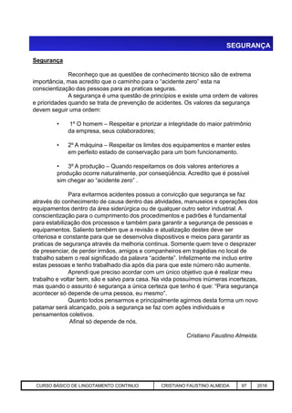 SEGURANÇA
Segurança
Reconheço que as questões de conhecimento técnico são de extrema
importância, mas acredito que o caminho para o “acidente zero” esta na
conscientização das pessoas para as praticas seguras.
A segurança é uma questão de princípios e existe uma ordem de valores
e prioridades quando se trata de prevenção de acidentes. Os valores da segurança
devem seguir uma ordem:
• 1º O homem – Respeitar e priorizar a integridade do maior patrimônio
da empresa, seus colaboradores;
• 2º A máquina – Respeitar os limites dos equipamentos e manter estes
em perfeito estado de conservação para um bom funcionamento.
• 3º A produção – Quando respeitamos os dois valores anteriores a
produção ocorre naturalmente, por conseqüência. Acredito que é possível
sim chegar ao “acidente zero” .
Para evitarmos acidentes possuo a convicção que segurança se faz
através do conhecimento de causa dentro das atividades, manuseios e operações dos
equipamentos dentro da área siderúrgica ou de qualquer outro setor industrial. A
Aciaria GGRJ-ACI-LC-020 Preparação do Distribuidor para Partida ‹nº› 17/05/03
equipamentos dentro da área siderúrgica ou de qualquer outro setor industrial. A
conscientização para o cumprimento dos procedimentos e padrões é fundamental
para estabilização dos processos e também para garantir a segurança de pessoas e
equipamentos. Saliento também que a revisão e atualização destes deve ser
criteriosa e constante para que se desenvolva dispositivos e meios para garantir as
praticas de segurança através da melhoria continua. Somente quem teve o desprazer
de presenciar, de perder irmãos, amigos e companheiros em tragédias no local de
trabalho sabem o real significado da palavra “acidente”. Infelizmente me incluo entre
estas pessoas e tenho trabalhado dia após dia para que este número não aumente.
Aprendi que preciso acordar com um único objetivo que é realizar meu
trabalho e voltar bem, são e salvo para casa. Na vida possuímos inúmeras incertezas,
mas quando o assunto é segurança a única certeza que tenho é que: “Para segurança
acontecer só depende de uma pessoa, eu mesmo”.
Quanto todos pensarmos e principalmente agirmos desta forma um novo
patamar será alcançado, pois a segurança se faz com ações individuais e
pensamentos coletivos.
Afinal só depende de nós.
Cristiano Faustino Almeida.
CURSO BÁSICO DE LINGOTAMENTO CONTINUO CRISTIANO FAUSTINO ALMEIDA 97 2016
 