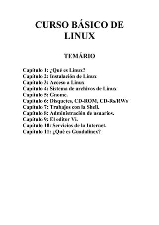 CURSO BÁSICO DE
LINUX
TEMÁRIO
Capítulo 1: ¿Qué es Linux?
Capítulo 2: Instalación de Linux
Capítulo 3: Acceso a Linux
Capítulo 4: Sistema de archivos de Linux
Capítulo 5: Gnome.
Capítulo 6: Disquetes, CD-ROM, CD-Rs/RWs
Capítulo 7: Trabajos con la Shell.
Capítulo 8: Administración de usuarios.
Capítulo 9: El editor Vi.
Capítulo 10: Servicios de la Internet.
Capítulo 11: ¿Qué es Guadalinex?
 