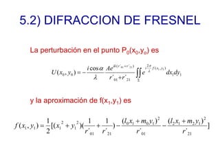 5.2) DIFRACCION DE FRESNEL
La perturbación en el punto P0(x0,yo) es
∫∫
Σ
+
+
−
= 1
1
)
,
(
2
21
01
)
´
´
(
0
0
1
1
21
01
´
´
cos
)
,
( dy
dx
e
r
r
Ae
i
y
x
U
y
x
f
i
r
r
ik
λ
π
λ
α
y la aproximación de f(x1,y1) es
]
´
)
(
´
)
(
)
´
1
´
1
)(
[(
2
1
)
,
(
21
2
1
2
1
2
01
2
1
0
1
0
21
01
2
1
2
1
1
1
r
y
m
x
l
r
y
m
x
l
r
r
y
x
y
x
f
+
−
+
−
+
+
=
 