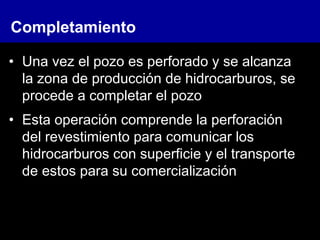 • Una vez el pozo es perforado y se alcanza
la zona de producción de hidrocarburos, se
procede a completar el pozo
• Esta operación comprende la perforación
del revestimiento para comunicar los
hidrocarburos con superficie y el transporte
de estos para su comercialización
Completamiento
 