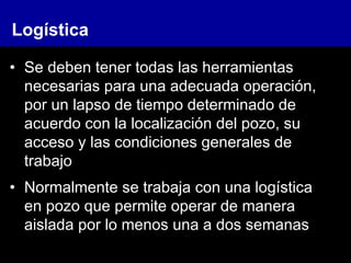• Se deben tener todas las herramientas
necesarias para una adecuada operación,
por un lapso de tiempo determinado de
acuerdo con la localización del pozo, su
acceso y las condiciones generales de
trabajo
• Normalmente se trabaja con una logística
en pozo que permite operar de manera
aislada por lo menos una a dos semanas
Logística
 