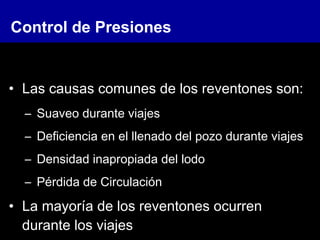 • Las causas comunes de los reventones son:
– Suaveo durante viajes
– Deficiencia en el llenado del pozo durante viajes
– Densidad inapropiada del lodo
– Pérdida de Circulación
• La mayoría de los reventones ocurren
durante los viajes
Control de Presiones
 