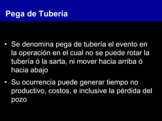 Pega de Tubería
• Se denomina pega de tubería el evento en
la operación en el cual no se puede rotar la
tubería ó la sarta, ni mover hacia arriba ó
hacia abajo
• Su ocurrencia puede generar tiempo no
productivo, costos, e inclusive la pérdida del
pozo
 