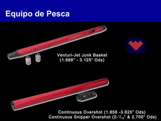 Equipo de Pesca
Continuous Overshot (1.858 -3.625” Ods)
Continuous Snipper Overshot (2-1
/16” & 2.700” Ods)
Venturi-Jet Junk Basket
(1.688” - 3.125” Ods)
 