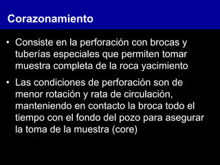 • Consiste en la perforación con brocas y
tuberías especiales que permiten tomar
muestra completa de la roca yacimiento
• Las condiciones de perforación son de
menor rotación y rata de circulación,
manteniendo en contacto la broca todo el
tiempo con el fondo del pozo para asegurar
la toma de la muestra (core)
Corazonamiento
 